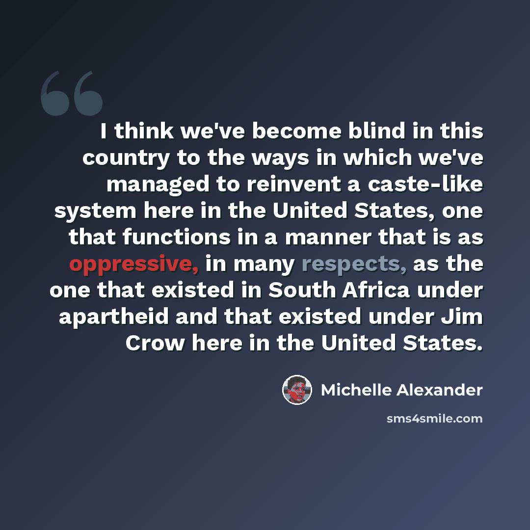 “I think we've become blind in this country to the ways in which we've managed to reinvent a caste-like system here in the United States, one that functions in a manner that is as oppressive, in many respects, as the one that existed in South Africa under apartheid and that existed under Jim Crow…” quote by Michelle Alexander
