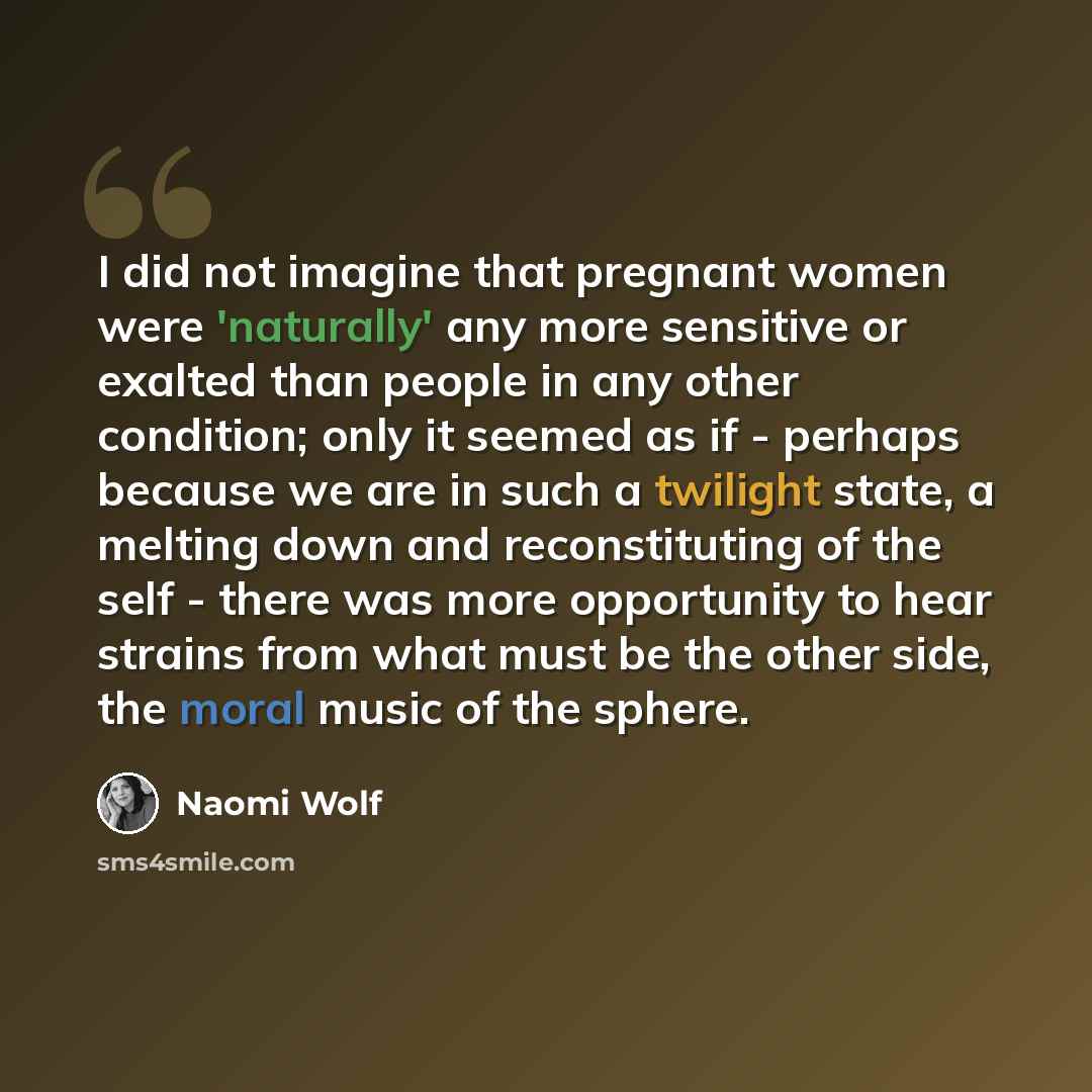 “I did not imagine that pregnant women were 'naturally' any more sensitive or exalted than people in any other condition; only it seemed as if - perhaps because we are in such a twilight state, a melting down and reconstituting of the self - there was more opportunity to hear strains from what must…” quote by Naomi Wolf