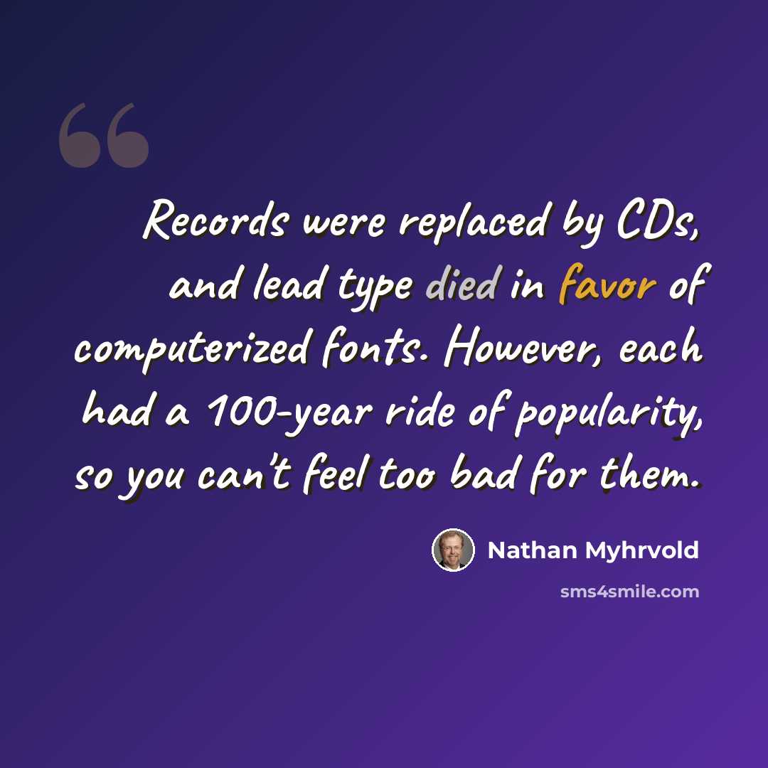 “Records were replaced by CDs, and lead type died in favor of computerized fonts. However, each had a 100-year ride of popularity, so you can't feel too bad for them.” quote by Nathan Myhrvold