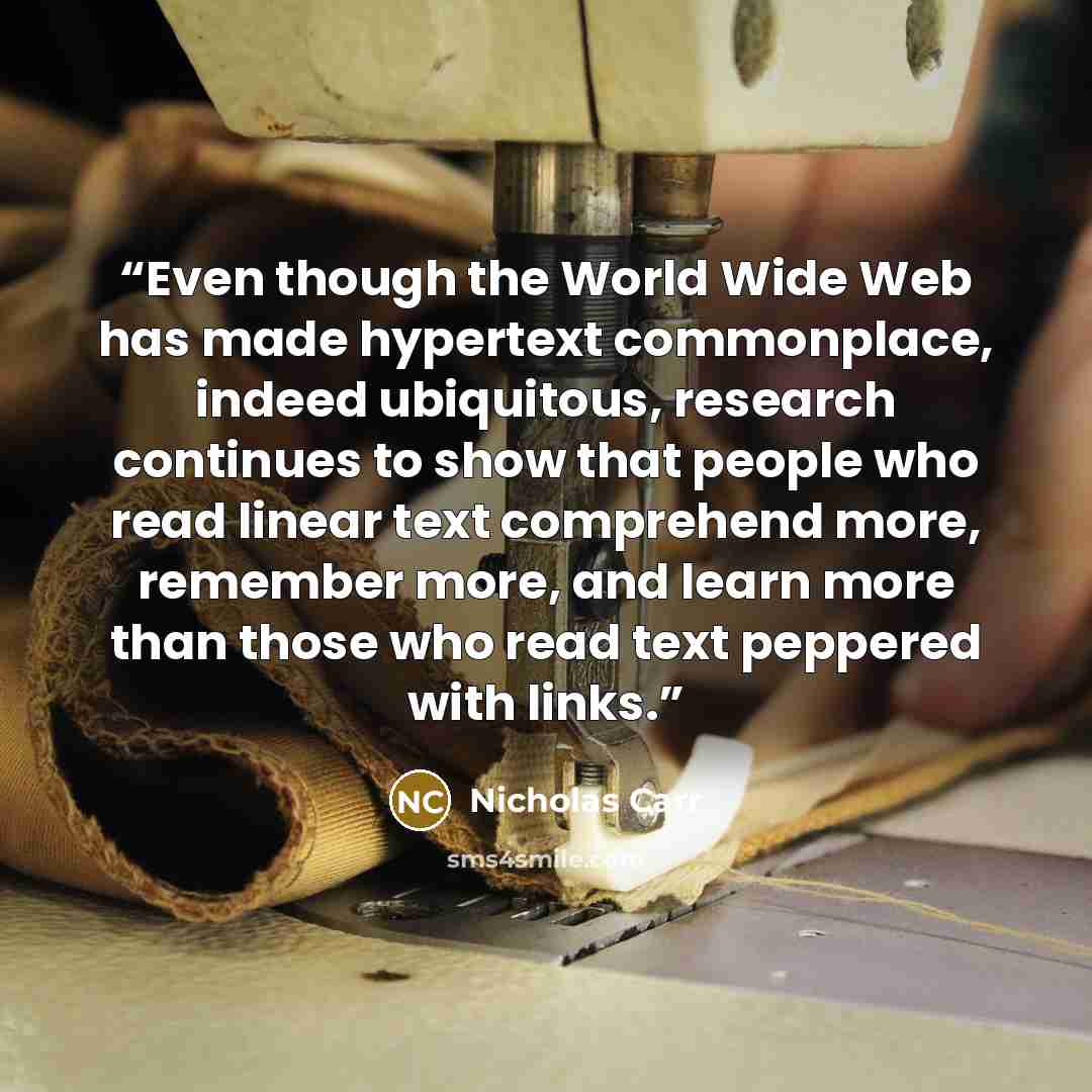 “Even though the World Wide Web has made hypertext commonplace, indeed ubiquitous, research continues to show that people who read linear text comprehend more, remember more, and learn more than those who read text peppered with links.” quote by Nicholas Carr