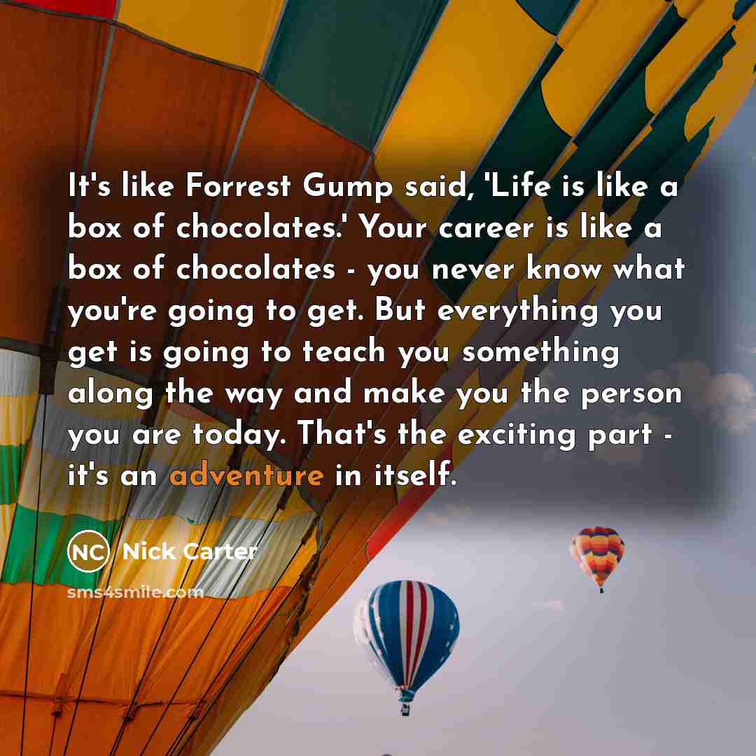 “It's like Forrest Gump said, 'Life is like a box of chocolates.' Your career is like a box of chocolates - you never know what you're going to get. But everything you get is going to teach you something along the way and make you the person you are today. That's the exciting part - it's an…” quote by Nick Carter