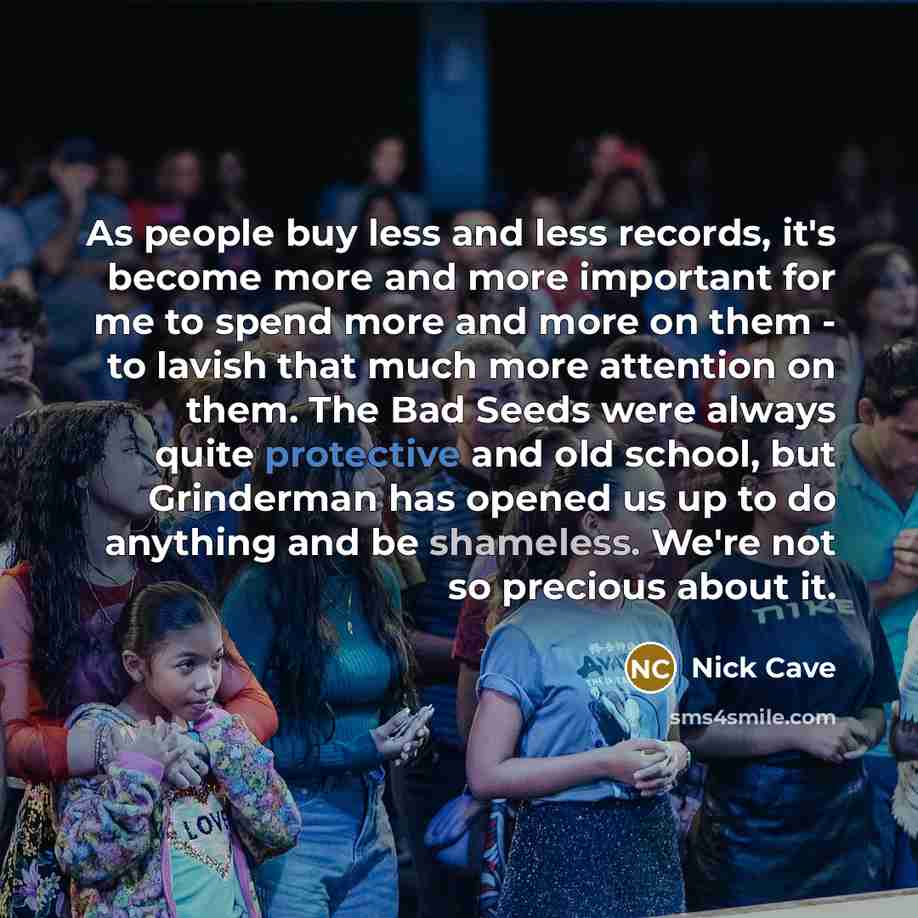 “As people buy less and less records, it's become more and more important for me to spend more and more on them - to lavish that much more attention on them. The Bad Seeds were always quite protective and old school, but Grinderman has opened us up to do anything and be shameless. We're not so…” quote by Nick Cave
