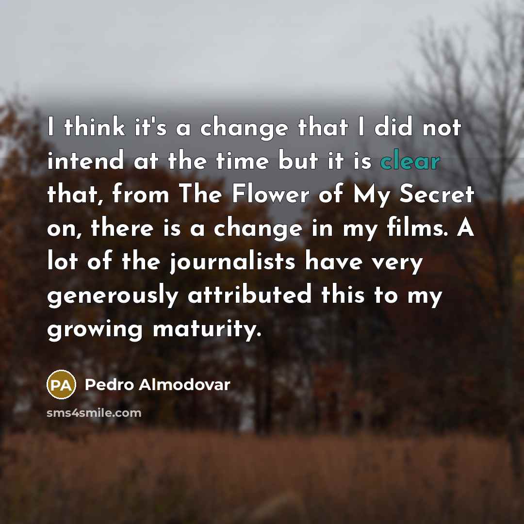 “I think it's a change that I did not intend at the time but it is clear that, from The Flower of My Secret on, there is a change in my films. A lot of the journalists have very generously attributed this to my growing maturity.” quote by Pedro Almodovar