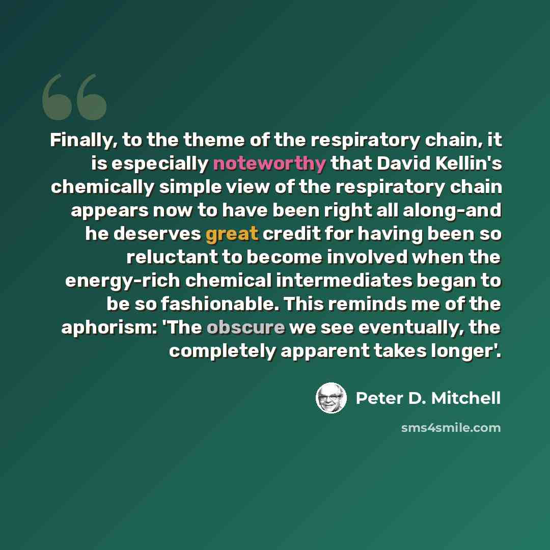 “Finally, to the theme of the respiratory chain, it is especially noteworthy that David Kellin's chemically simple view of the respiratory chain appears now to have been right all along-and he deserves great credit for having been so reluctant to become involved when the energy-rich chemical…” quote by Peter D. Mitchell