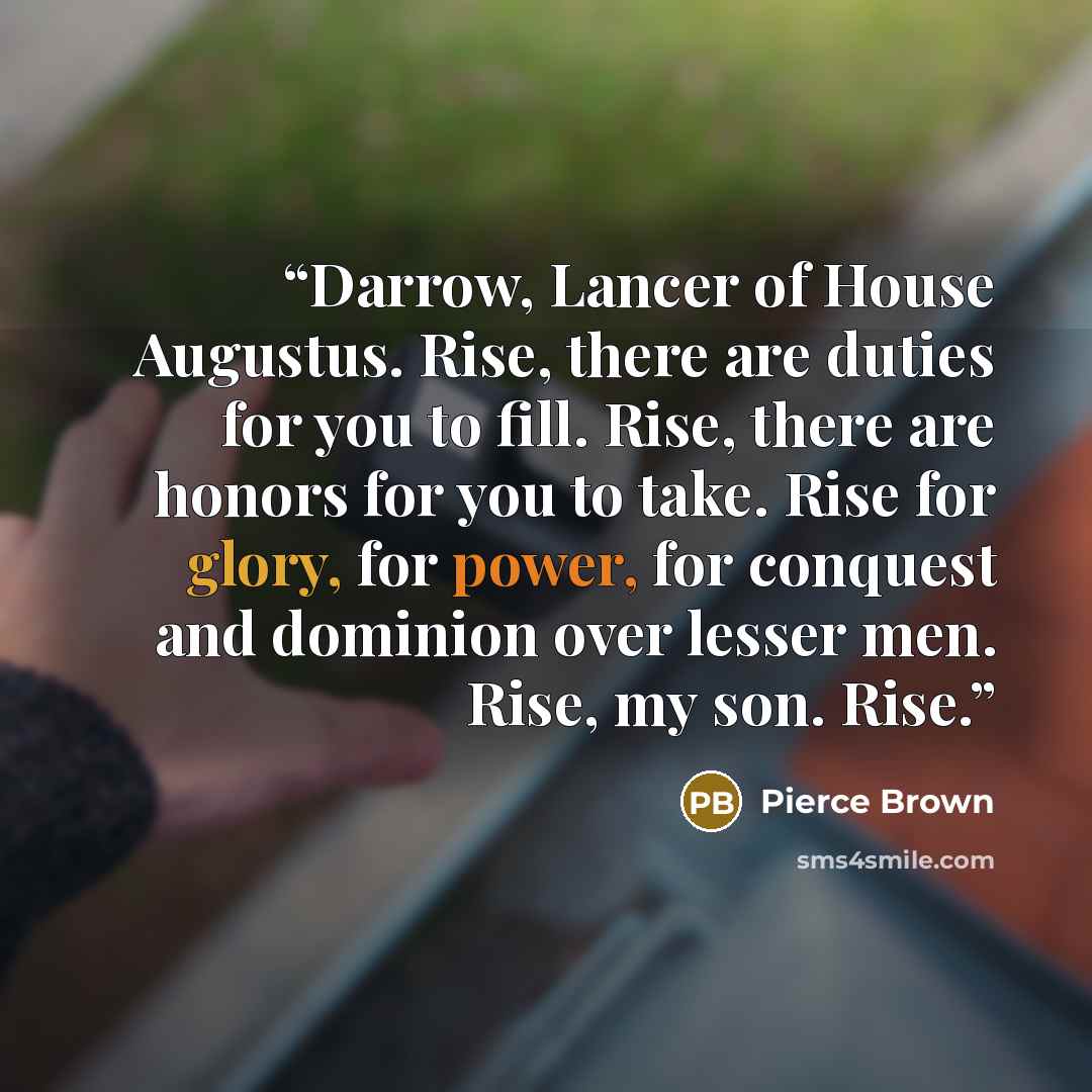 “Darrow, Lancer of House Augustus. Rise, there are duties for you to fill. Rise, there are honors for you to take. Rise for glory, for power, for conquest and dominion over lesser men. Rise, my son. Rise.” quote by Pierce Brown