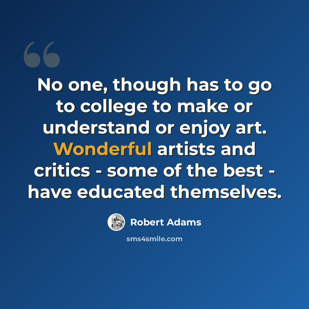 “No one, though has to go to college to make or understand or enjoy art. Wonderful artists and critics - some of the best - have educated themselves.” quote by Robert Adams
