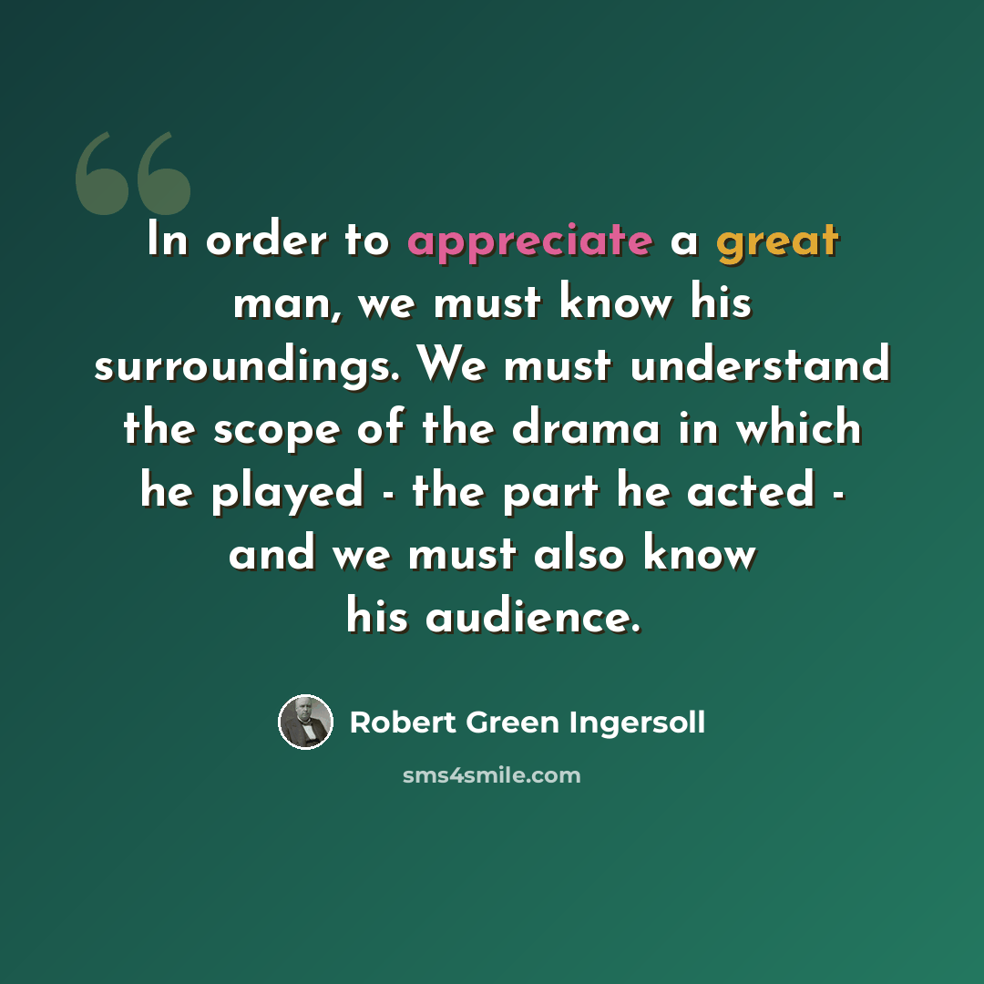 “In order to appreciate a great man, we must know his surroundings. We must understand the scope of the drama in which he played - the part he acted - and we must also know his audience.” quote by Robert Green Ingersoll
