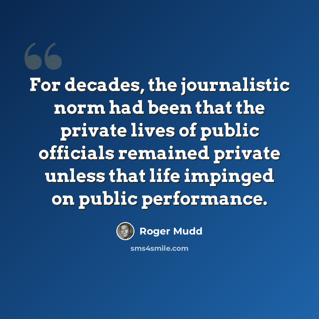 “For decades, the journalistic norm had been that the private lives of public officials remained private unless that life impinged on public performance.” quote by Roger Mudd