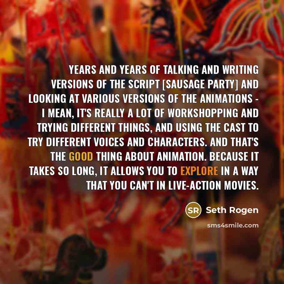 “Years and years of talking and writing versions of the script [Sausage Party] and looking at various versions of the animations - I mean, it's really a lot of workshopping and trying different things, and using the cast to try different voices and characters. And that's the good thing about…” quote by Seth Rogen