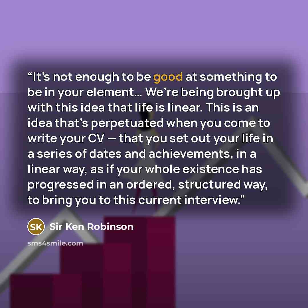 “It’s not enough to be good at something to be in your element… We’re being brought up with this idea that life is linear. This is an idea that’s perpetuated when you come to write your CV — that you set out your life in a series of dates and achievements, in a linear way, as if your whole…” quote by Sir Ken Robinson
