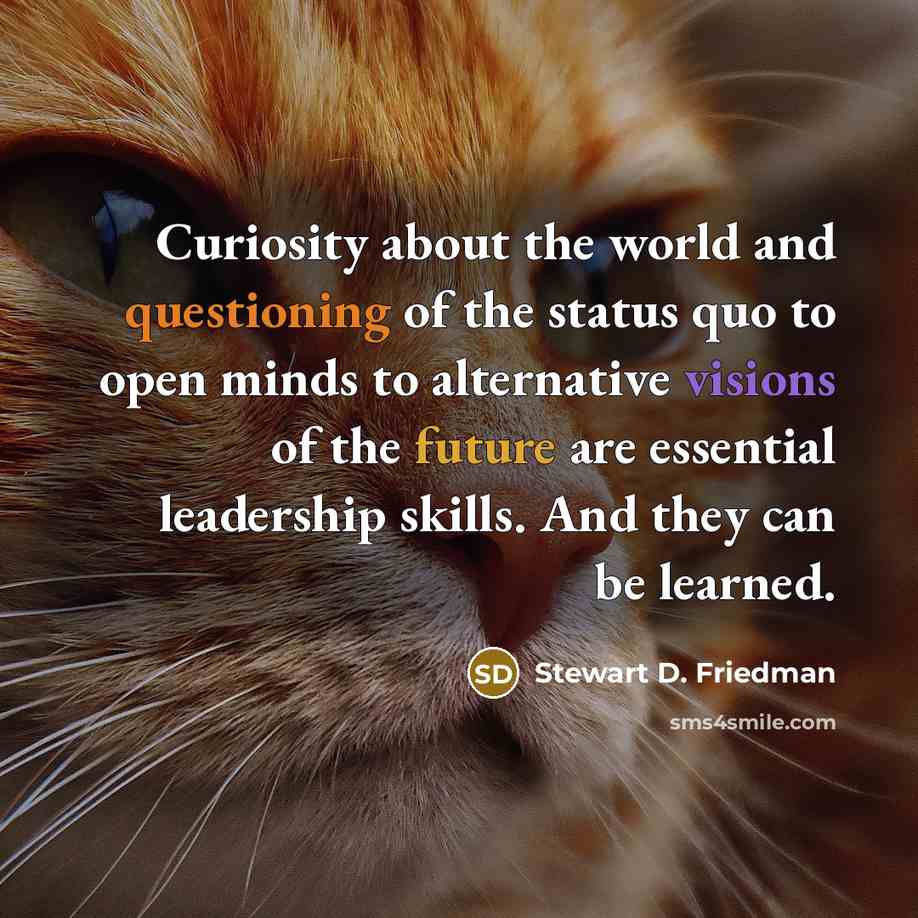 “Curiosity about the world and questioning of the status quo to open minds to alternative visions of the future are essential leadership skills. And they can be learned.” quote by Stewart D. Friedman