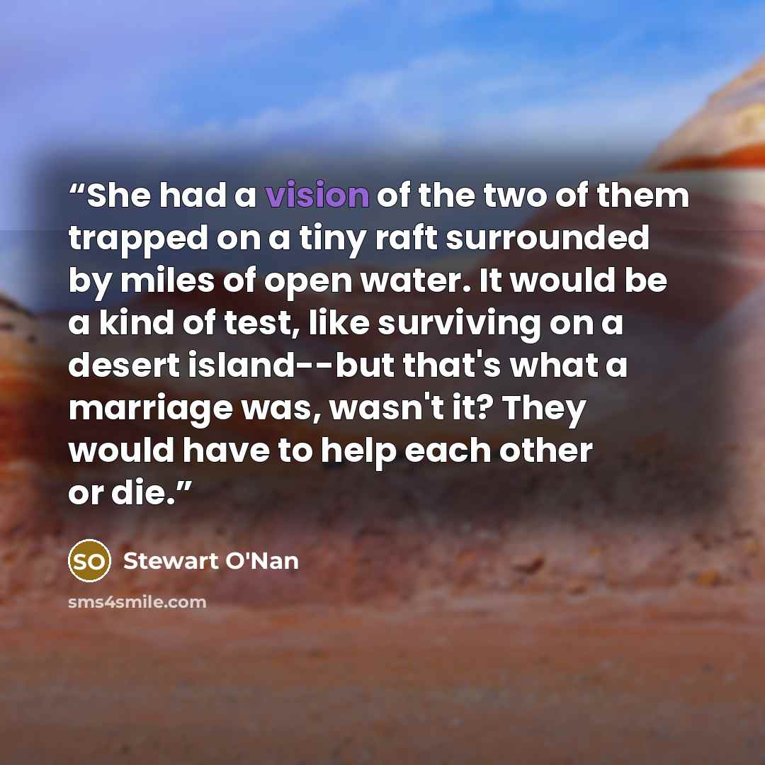 “She had a vision of the two of them trapped on a tiny raft surrounded by miles of open water. It would be a kind of test, like surviving on a desert island--but that's what a marriage was, wasn't it? They would have to help each other or die.” quote by Stewart O'Nan