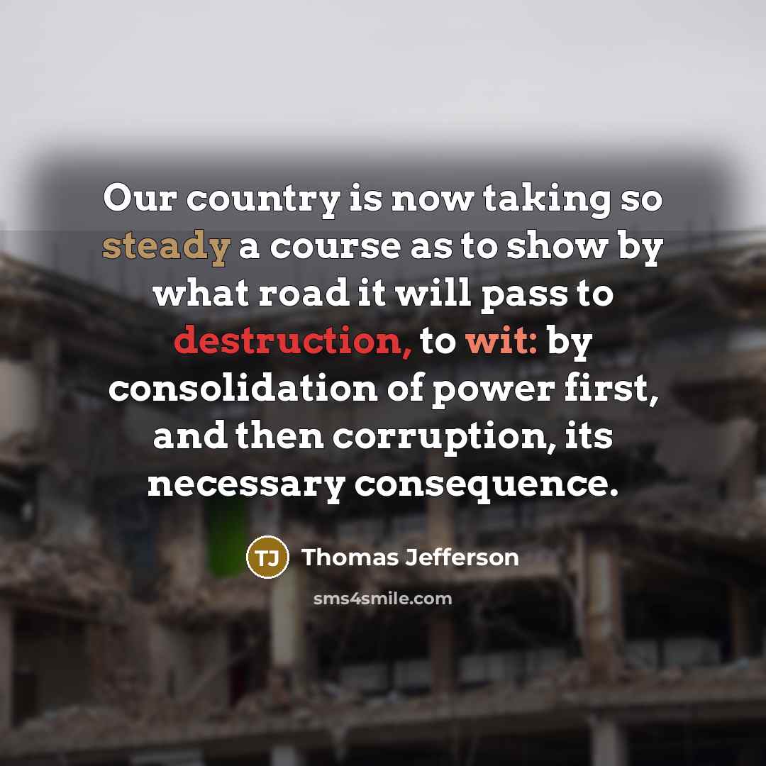 “Our country is now taking so steady a course as to show by what road it will pass to destruction, to wit: by consolidation of power first, and then corruption, its necessary consequence.” quote by Thomas Jefferson