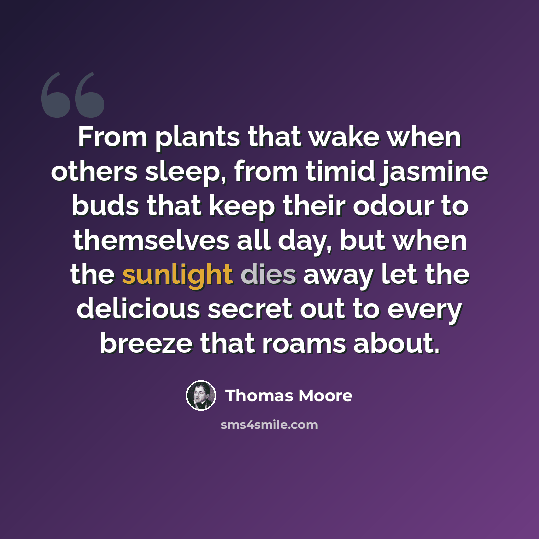 “From plants that wake when others sleep, from timid jasmine buds that keep their odour to themselves all day, but when the sunlight dies away let the delicious secret out to every breeze that roams about.” quote by Thomas Moore