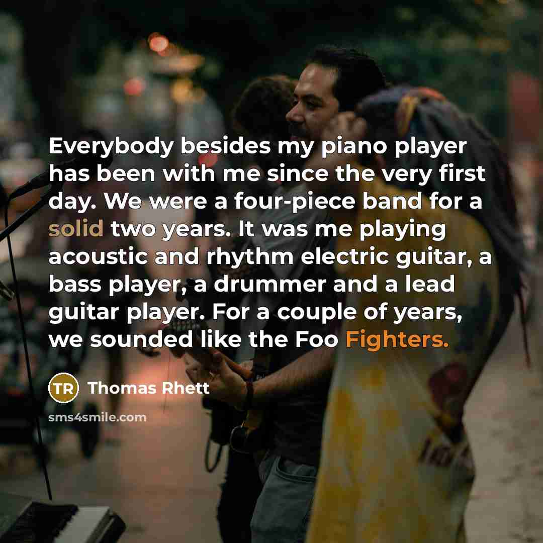 “Everybody besides my piano player has been with me since the very first day. We were a four-piece band for a solid two years. It was me playing acoustic and rhythm electric guitar, a bass player, a drummer and a lead guitar player. For a couple of years, we sounded like the Foo Fighters.” quote by Thomas Rhett