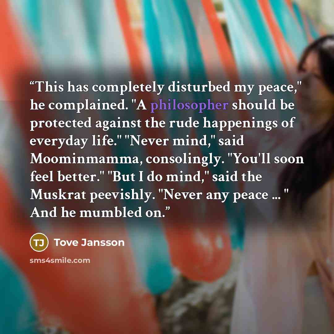 “This has completely disturbed my peace," he complained. "A philosopher should be protected against the rude happenings of everyday life." "Never mind," said Moominmamma, consolingly. "You'll soon feel better." "But I do mind," said the Muskrat peevishly. "Never any peace ... " And he mumbled on.” quote by Tove Jansson
