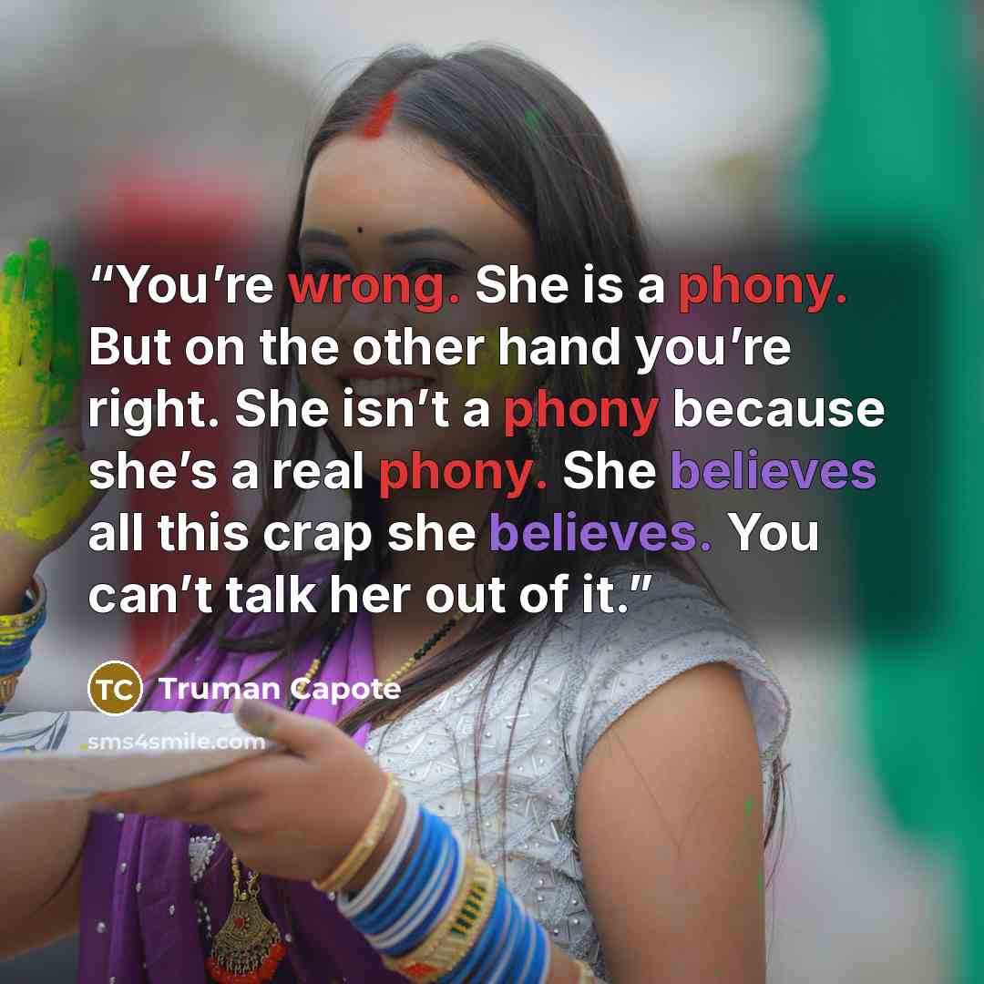 “You’re wrong. She is a phony. But on the other hand you’re right. She isn’t a phony because she’s a real phony. She believes all this crap she believes. You can’t talk her out of it.” quote by Truman Capote