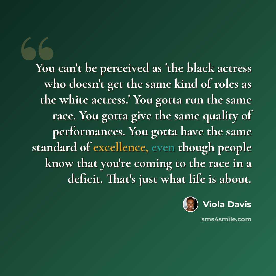“You can't be perceived as 'the black actress who doesn't get the same kind of roles as the white actress.' You gotta run the same race. You gotta give the same quality of performances. You gotta have the same standard of excellence, even though people know that you're coming to the race in a…” quote by Viola Davis
