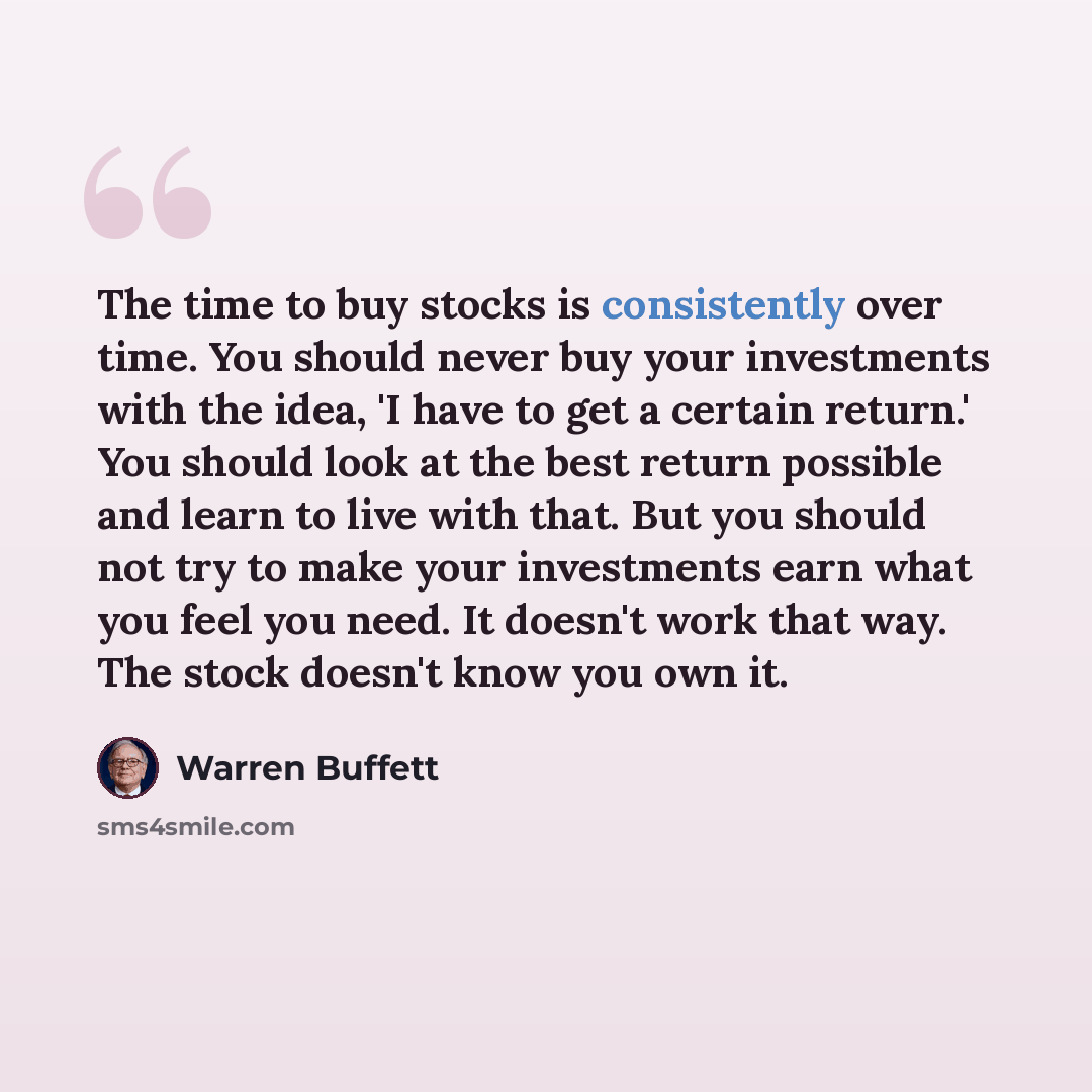 “The time to buy stocks is consistently over time. You should never buy your investments with the idea, 'I have to get a certain return.' You should look at the best return possible and learn to live with that. But you should not try to make your investments earn what you feel you need. It doesn't…” quote by Warren Buffett