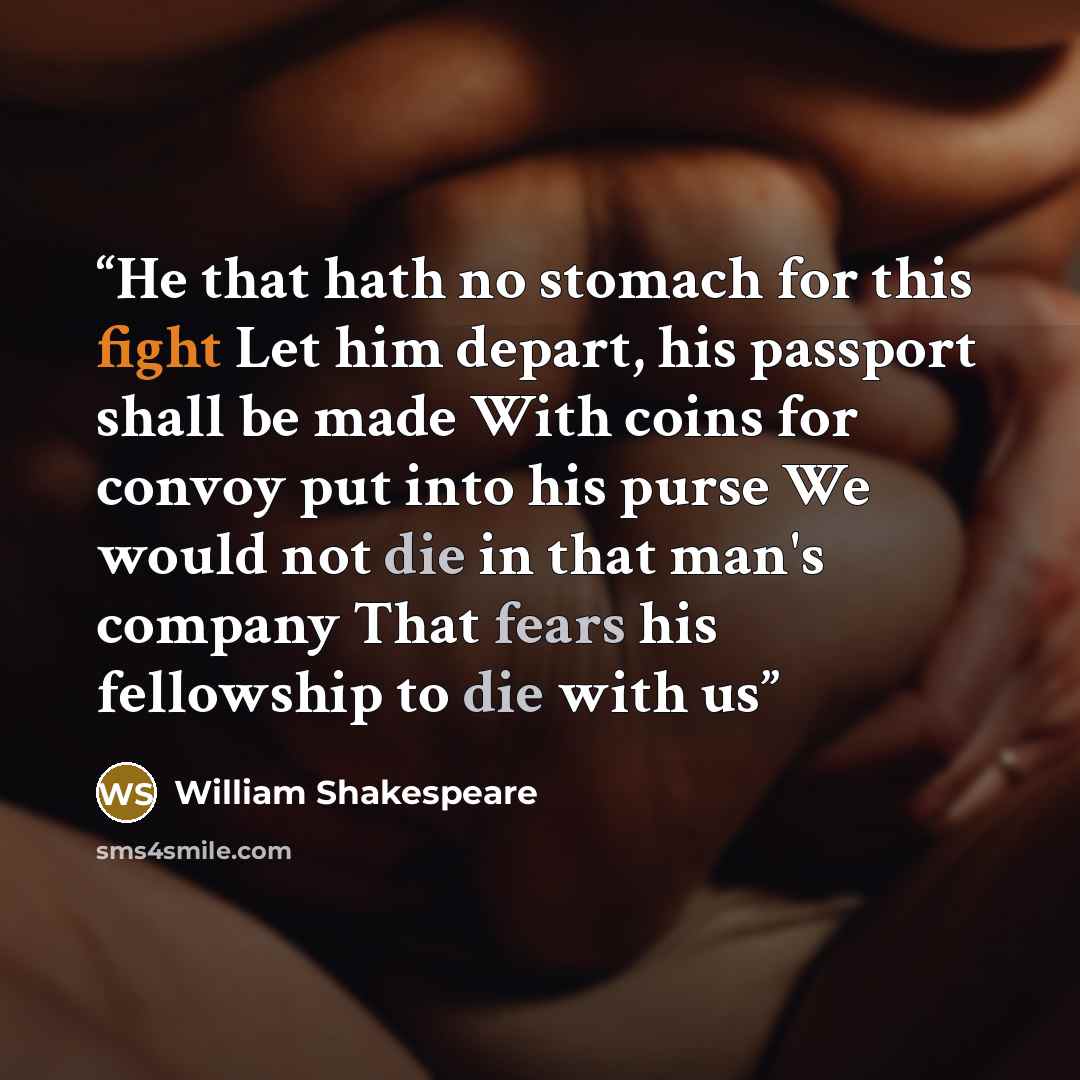 “He that hath no stomach for this fight Let him depart, his passport shall be made With coins for convoy put into his purse We would not die in that man's company That fears his fellowship to die with us” quote by William Shakespeare
