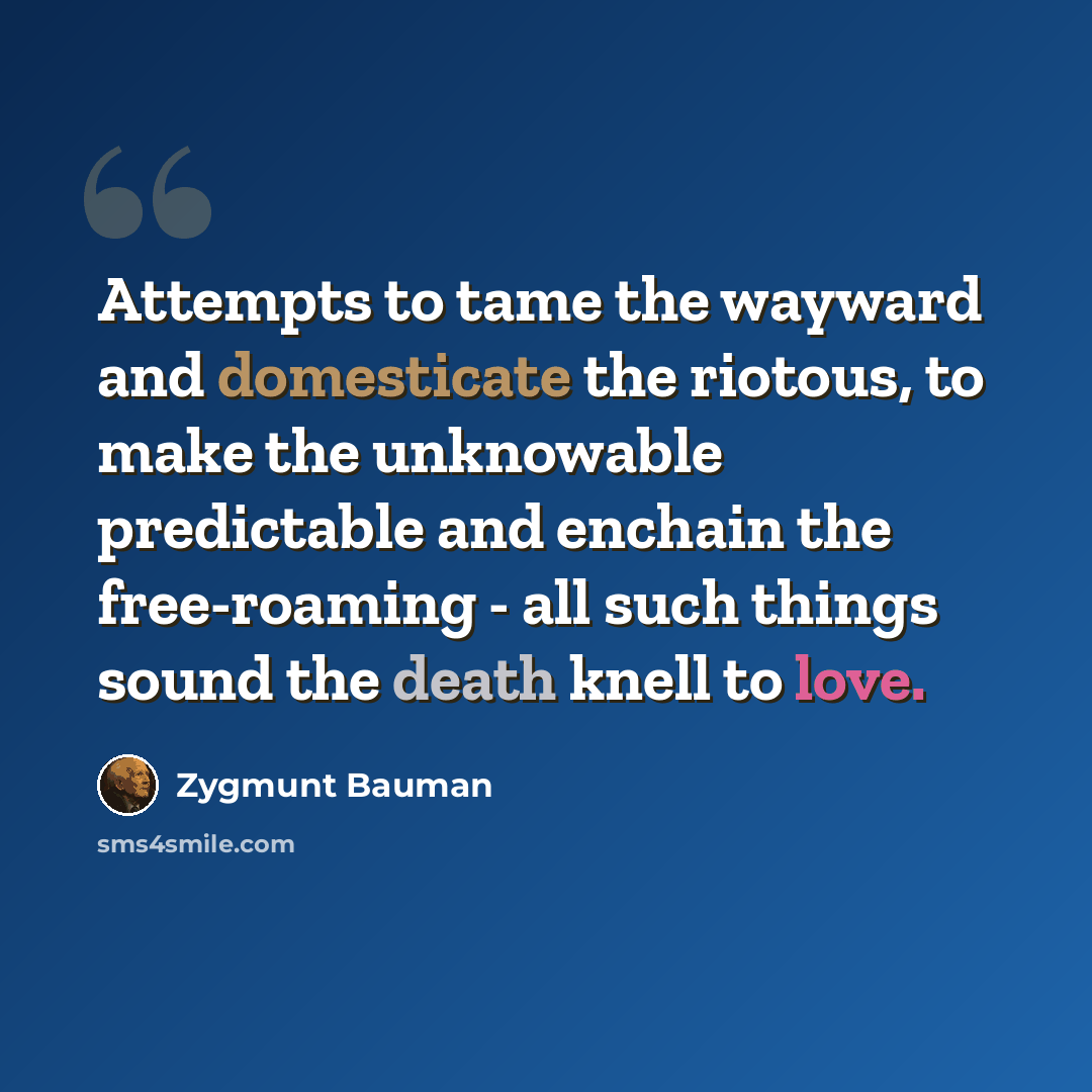 “Attempts to tame the wayward and domesticate the riotous, to make the unknowable predictable and enchain the free-roaming - all such things sound the death knell to love.” quote by Zygmunt Bauman