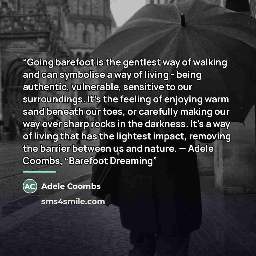 “Going barefoot is the gentlest way of walking and can symbolise a way of living - being authentic, vulnerable, sensitive to our surroundings. It’s the feeling of enjoying warm sand beneath our toes, or carefully making our way over sharp rocks in the darkness. It’s a way of living that has the…” quote by Adele Coombs
