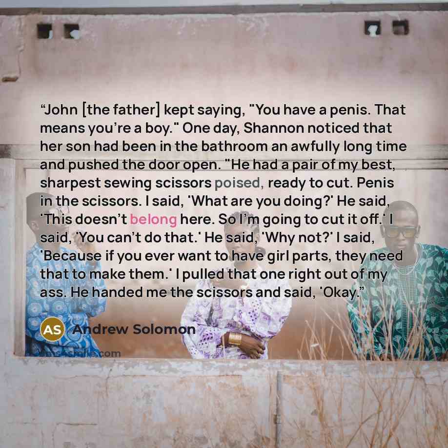 “John [the father] kept saying, "You have a penis. That means you’re a boy." One day, Shannon noticed that her son had been in the bathroom an awfully long time and pushed the door open. "He had a pair of my best, sharpest sewing scissors poised, ready to cut. Penis in the scissors. I said, 'What…” quote by Andrew Solomon