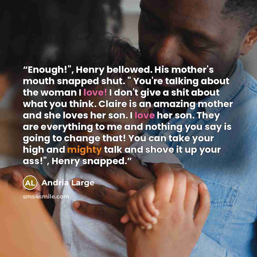 “Enough!", Henry bellowed. His mother's mouth snapped shut. " You're talking about the woman I love! I don't give a shit about what you think. Claire is an amazing mother and she loves her son. I love her son. They are everything to me and nothing you say is going to change that! You can take your…” quote by Andria Large
