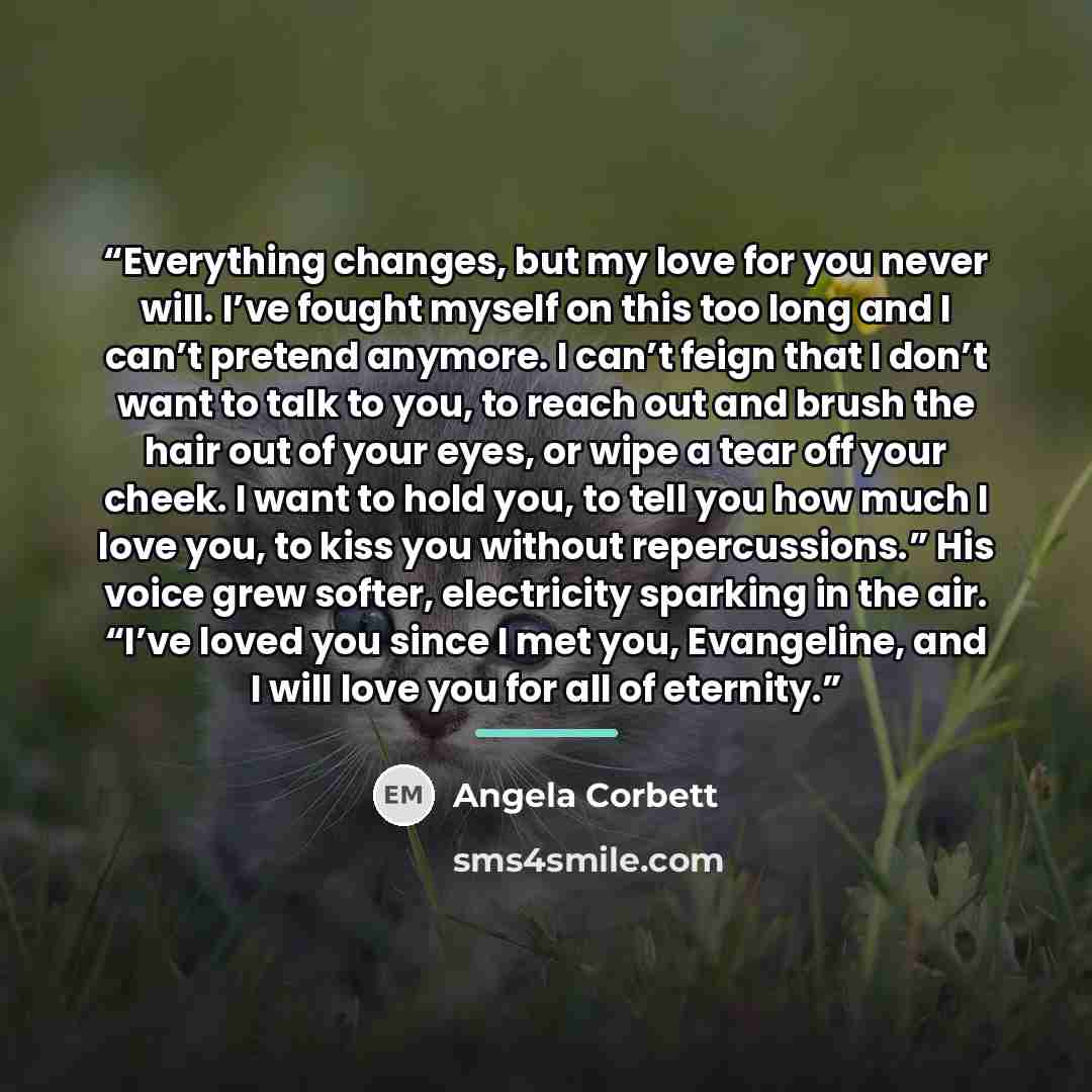 “Everything changes, but my love for you never will. I’ve fought myself on this too long and I can’t pretend anymore. I can’t feign that I don’t want to talk to you, to reach out and brush the hair out of your eyes, or wipe a tear off your cheek. I want to hold you, to tell you how much I love you…” quote by Angela Corbett