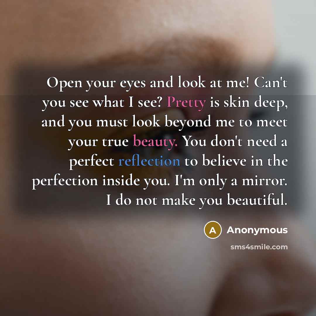“Open your eyes and look at me! Can't you see what I see? Pretty is skin deep, and you must look beyond me to meet your true beauty. You don't need a perfect reflection to believe in the perfection inside you. I'm only a mirror. I do not make you beautiful.” quote by Anonymous