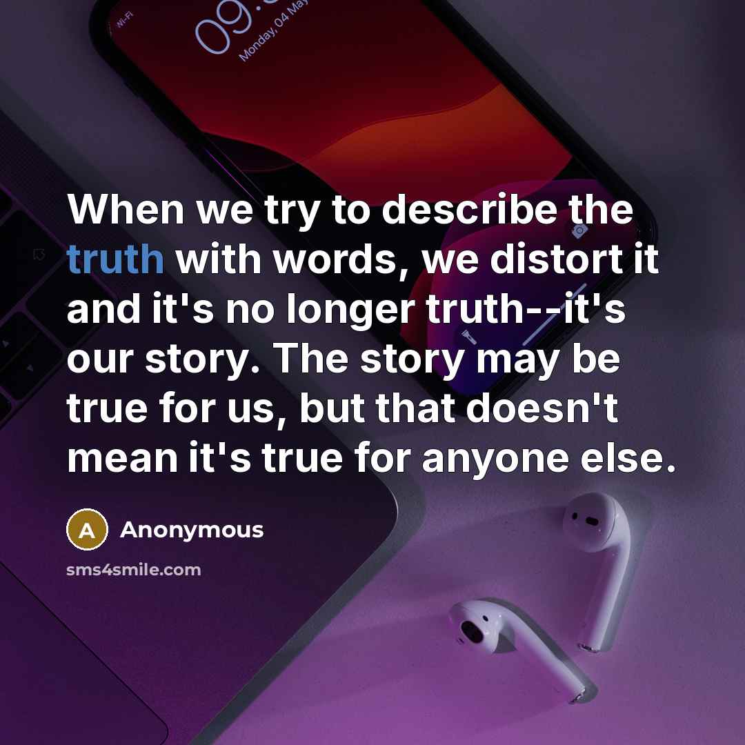 “When we try to describe the truth with words, we distort it and it's no longer truth--it's our story. The story may be true for us, but that doesn't mean it's true for anyone else.” quote by Anonymous