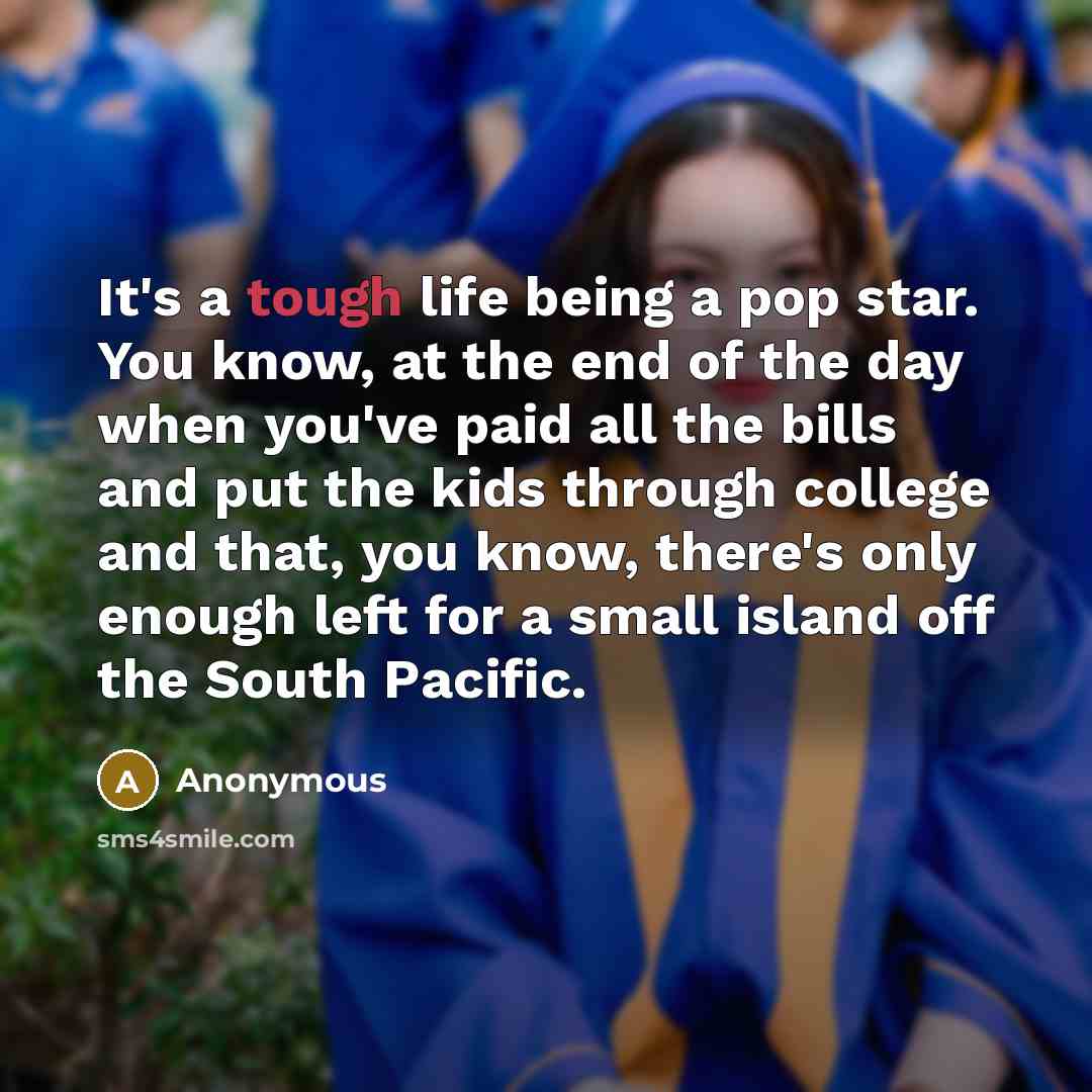 “It's a tough life being a pop star. You know, at the end of the day when you've paid all the bills and put the kids through college and that, you know, there's only enough left for a small island off the South Pacific.” quote by Anonymous