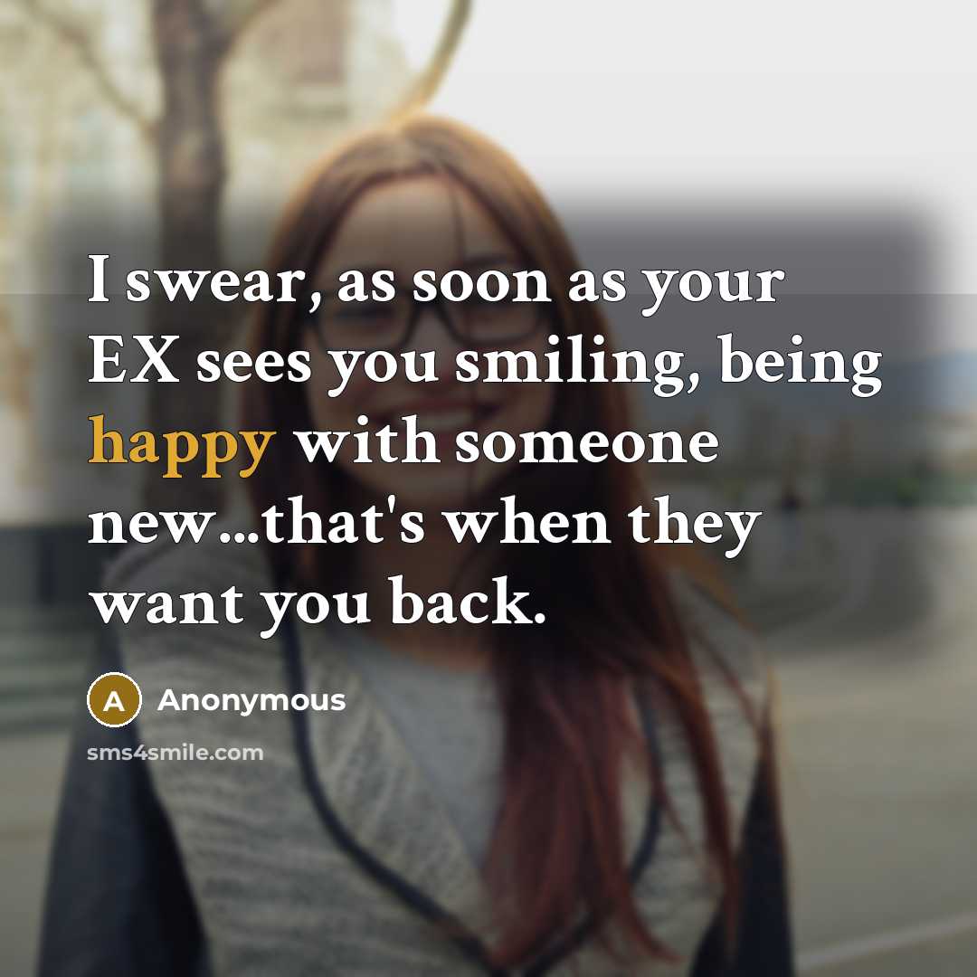 “I swear, as soon as your EX sees you smiling, being happy with someone new...that's when they want you back.” quote by Anonymous