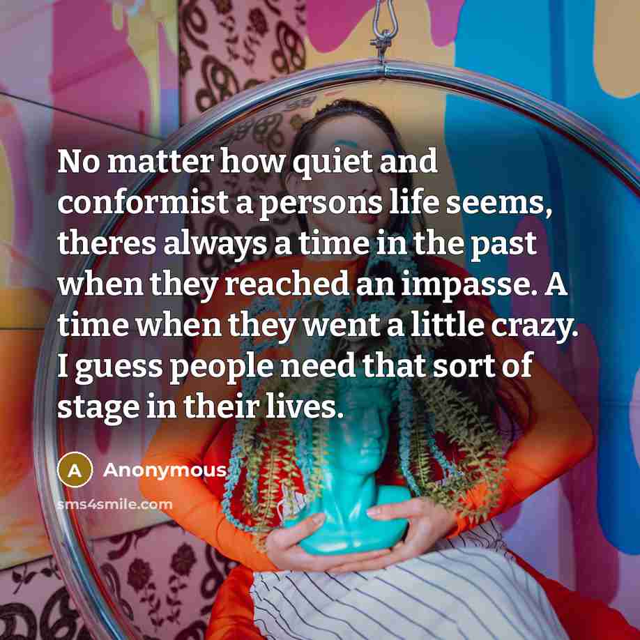 “No matter how quiet and conformist a persons life seems, theres always a time in the past when they reached an impasse. A time when they went a little crazy. I guess people need that sort of stage in their lives.” quote by Anonymous