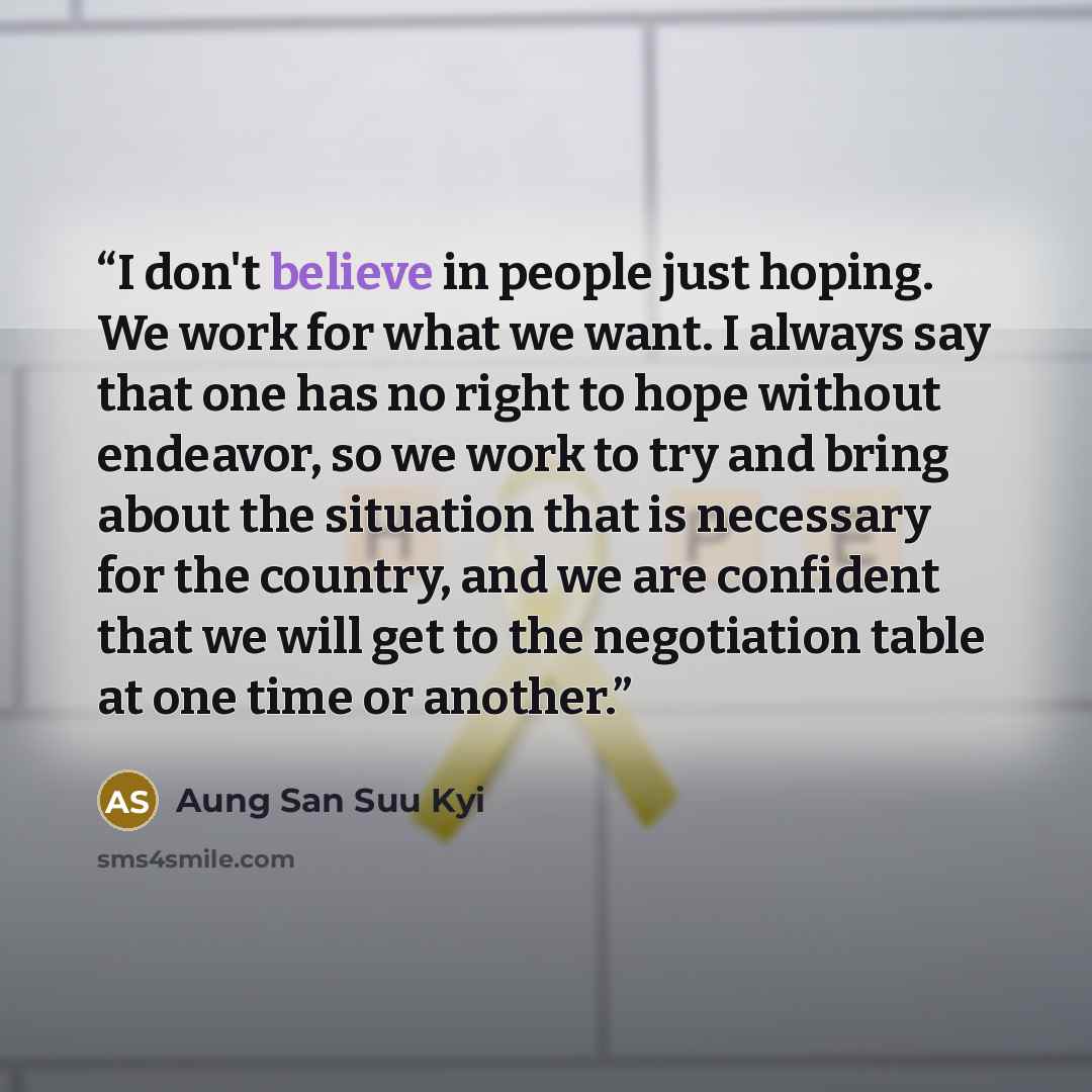 “I don't believe in people just hoping. We work for what we want. I always say that one has no right to hope without endeavor, so we work to try and bring about the situation that is necessary for the country, and we are confident that we will get to the negotiation table at one time or another.” quote by Aung San Suu Kyi