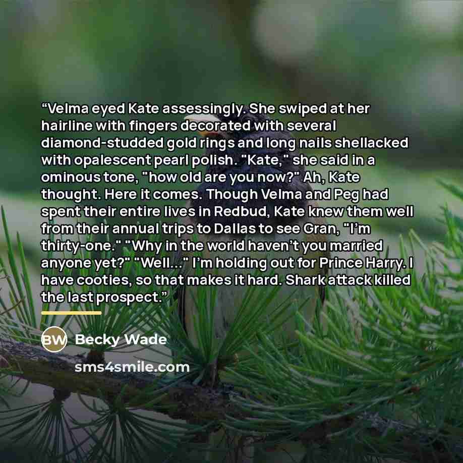 “Velma eyed Kate assessingly. She swiped at her hairline with fingers decorated with several diamond-studded gold rings and long nails shellacked with opalescent pearl polish. "Kate," she said in a ominous tone, "how old are you now?" Ah, Kate thought. Here it comes. Though Velma and Peg had spent…” quote by Becky Wade