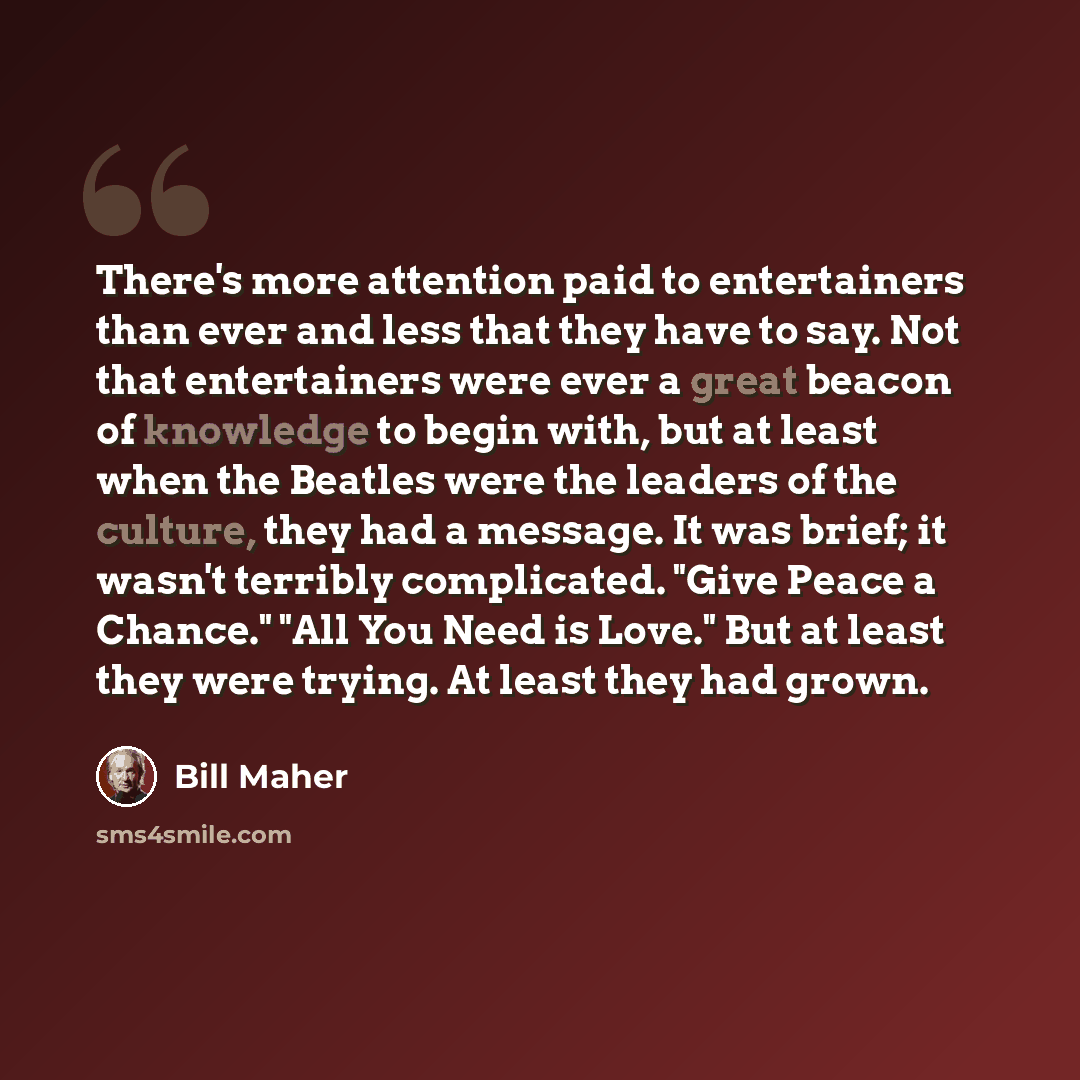 “There's more attention paid to entertainers than ever and less that they have to say. Not that entertainers were ever a great beacon of knowledge to begin with, but at least when the Beatles were the leaders of the culture, they had a message. It was brief; it wasn't terribly complicated. "Give…” quote by Bill Maher