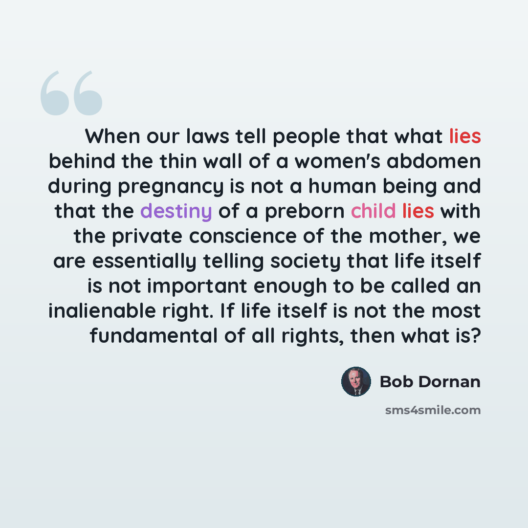 “When our laws tell people that what lies behind the thin wall of a women's abdomen during pregnancy is not a human being and that the destiny of a preborn child lies with the private conscience of the mother, we are essentially telling society that life itself is not important enough to be called…” quote by Bob Dornan
