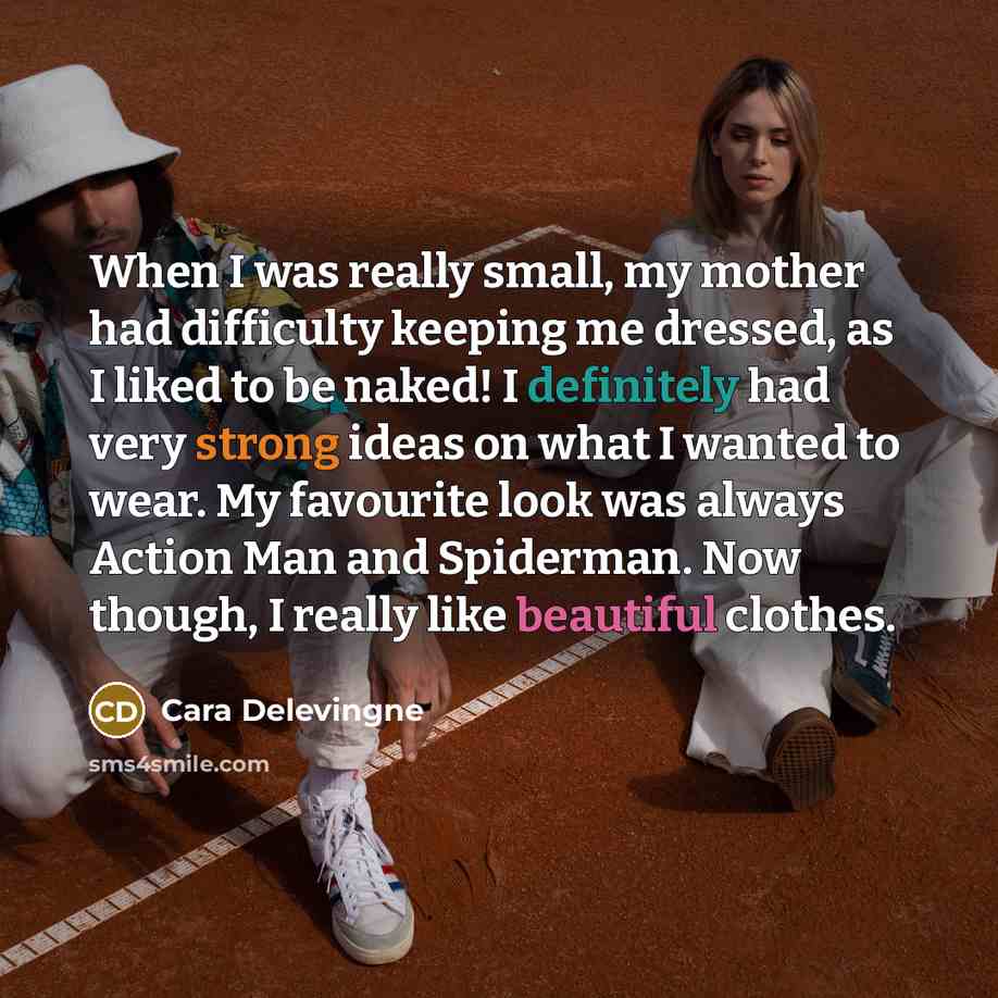 “When I was really small, my mother had difficulty keeping me dressed, as I liked to be naked! I definitely had very strong ideas on what I wanted to wear. My favourite look was always Action Man and Spiderman. Now though, I really like beautiful clothes.” quote by Cara Delevingne