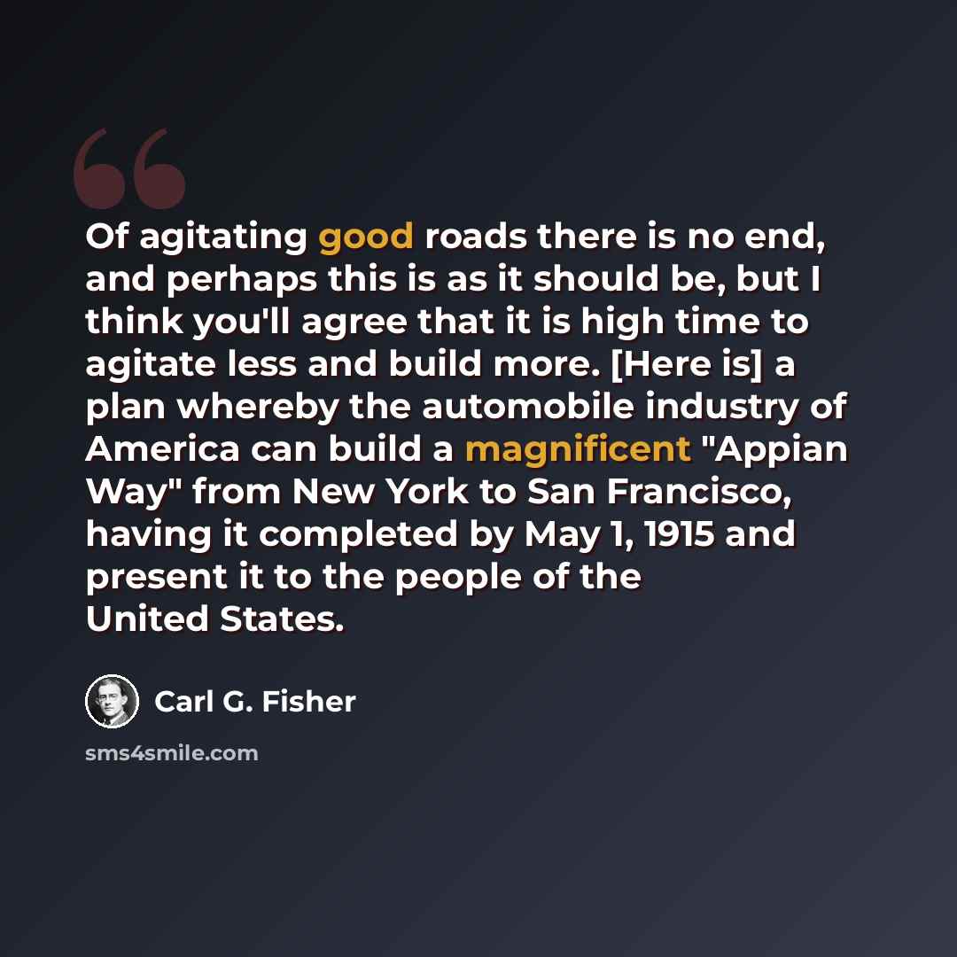 “Of agitating good roads there is no end, and perhaps this is as it should be, but I think you'll agree that it is high time to agitate less and build more. [Here is] a plan whereby the automobile industry of America can build a magnificent "Appian Way" from New York to San Francisco, having it…” quote by Carl G. Fisher