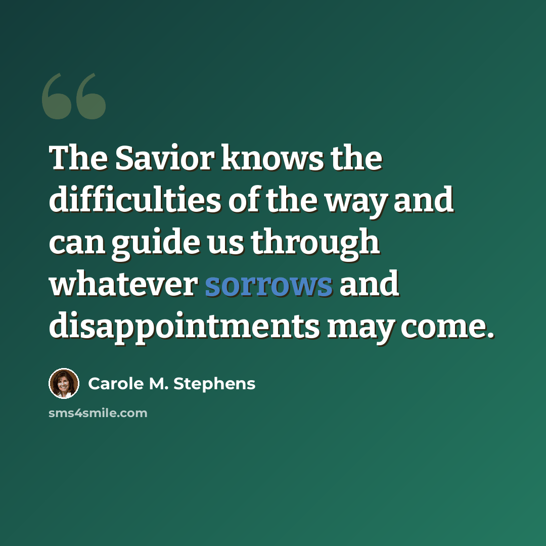 “The Savior knows the difficulties of the way and can guide us through whatever sorrows and disappointments may come.” quote by Carole M. Stephens