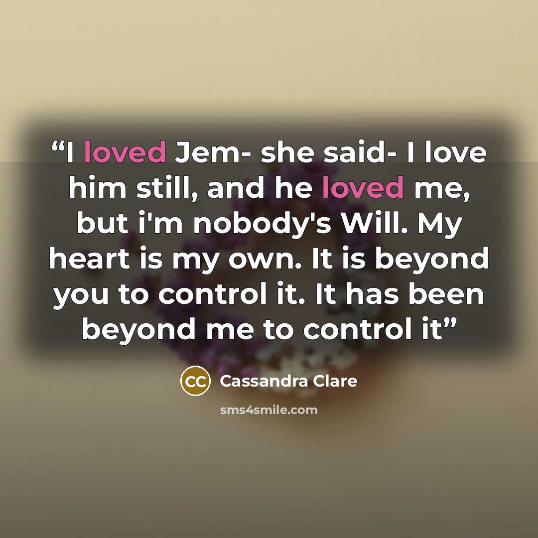 “I loved Jem- she said- I love him still, and he loved me, but i'm nobody's Will. My heart is my own. It is beyond you to control it. It has been beyond me to control it” quote by Cassandra Clare