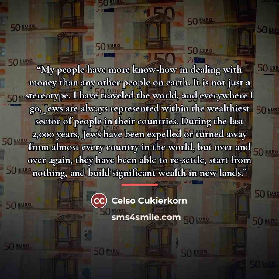 “My people have more know-how in dealing with money than any other people on earth. It is not just a stereotype. I have traveled the world, and everywhere I go, Jews are always represented within the wealthiest sector of people in their countries. During the last 2,000 years, Jews have been…” quote by Celso Cukierkorn