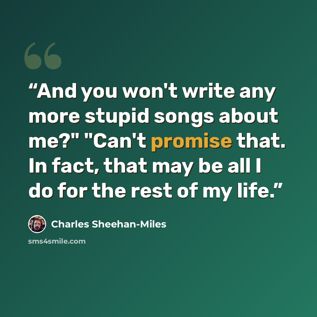 “And you won't write any more stupid songs about me?" "Can't promise that. In fact, that may be all I do for the rest of my life.” quote by Charles Sheehan-Miles