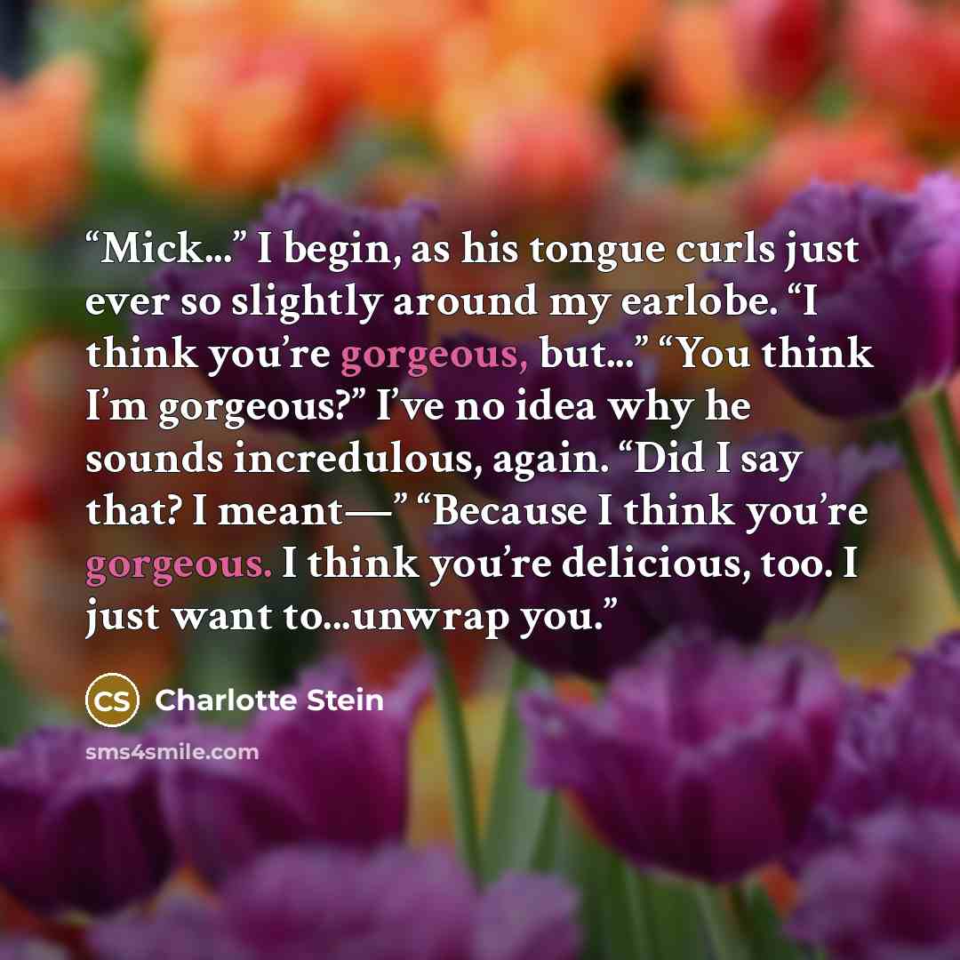 “Mick...” I begin, as his tongue curls just ever so slightly around my earlobe. “I think you’re gorgeous, but...” “You think I’m gorgeous?” I’ve no idea why he sounds incredulous, again. “Did I say that? I meant—” “Because I think you’re gorgeous. I think you’re delicious, too. I just want…” quote by Charlotte Stein