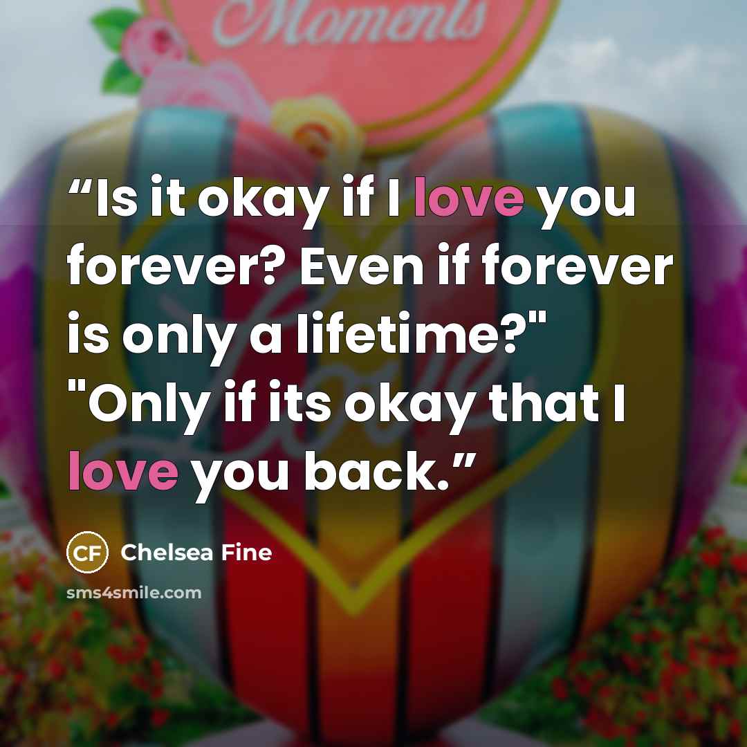 “Is it okay if I love you forever? Even if forever is only a lifetime?" "Only if its okay that I love you back.” quote by Chelsea Fine