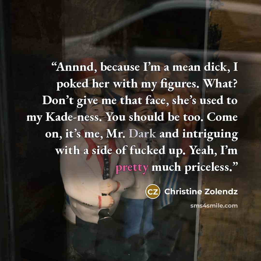 “Annnd, because I’m a mean dick, I poked her with my figures. What? Don’t give me that face, she’s used to my Kade-ness. You should be too. Come on, it’s me, Mr. Dark and intriguing with a side of fucked up. Yeah, I’m pretty much priceless.” quote by Christine Zolendz