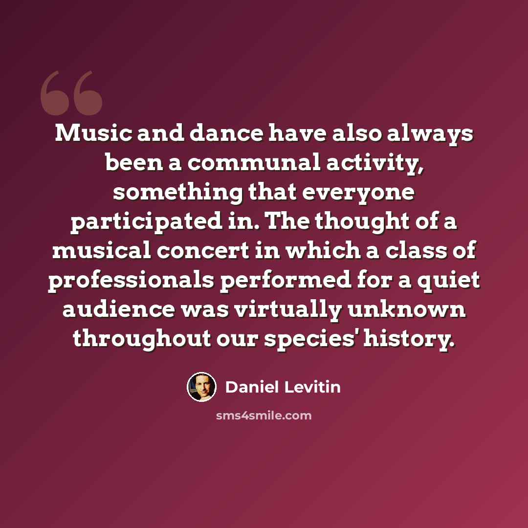 “Music and dance have also always been a communal activity, something that everyone participated in. The thought of a musical concert in which a class of professionals performed for a quiet audience was virtually unknown throughout our species' history.” quote by Daniel Levitin
