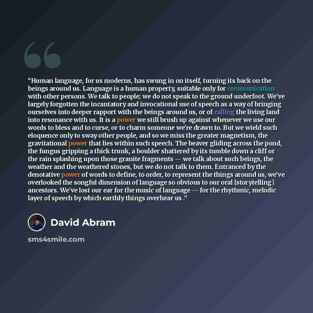 “Human language, for us moderns, has swung in on itself, turning its back on the beings around us. Language is a human property, suitable only for communication with other persons. We talk to people; we do not speak to the ground underfoot. We've largely forgotten the incantatory and invocational…” quote by David Abram
