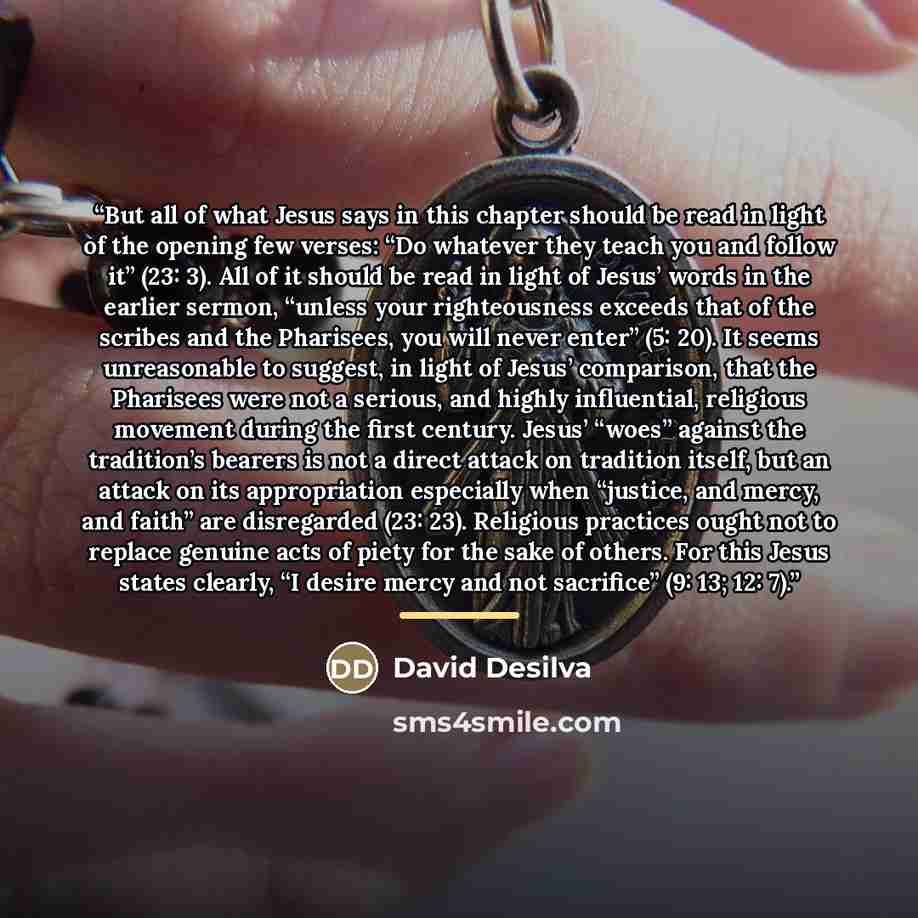 “But all of what Jesus says in this chapter should be read in light of the opening few verses: “Do whatever they teach you and follow it” (23: 3). All of it should be read in light of Jesus’ words in the earlier sermon, “unless your righteousness exceeds that of the scribes and the Pharisees, you…” quote by David Desilva